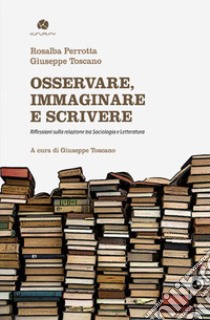 Osservare, immaginare e scrivere. Riflessioni sulla relazione tra sociologia e letteratura libro di Perrotta Rosalba; Toscano Giuseppe