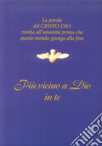 Più vicino a Dio in te. La parola del Cristo-Dio rivolta all'umanità prima che questo mondo giunga alla fine libro