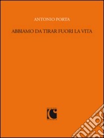 Abbiamo da tirar fuori la vita. Scritti per «Sette» e il «Corriere della sera» (1988-1989) libro di Porta Antonio; Bernardi D. (cur.)