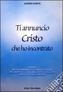 Ti annuncio Cristo che ho incontrato. Schede per un itinerario di evangelizzazione nei gruppi ecclesiali, nei centri di ascolto e nelle piccole comunità libro di Sarcià Aurora