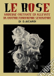 Le rose moderne, coltivate ed allevate da amatori, floricoltori, seminatori. Ediz. illustrata libro di Aicardi Domenico; Oliva R. (cur.)