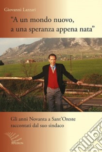 A un mondo nuovo, a una speranza appena nata. Gli anni Novanta di Sant'Oreste raccontati dal suo sindaco libro di Lazzari Giovanni