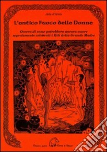 L'antico fuoco delle donne ovvero di come potrebbero ancora essere se gretamente celebrati i riti della grande madre libro di D'Ariès Ada