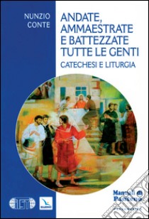 Andate, ammaestrate e battezzate tutte le genti. Catechesi e liturgia libro di Conte Nunzio