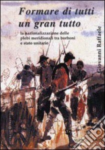 Formare di tutti un gran tutto. La nazionalizzazione delle plebi meridionali tra Borboni e Stato unitario libro di Raffaele Giovanni