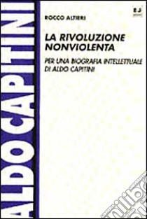 La rivoluzione nonviolenta. Per una biografia intellettuale di Aldo Capitini libro di Altieri Rocco