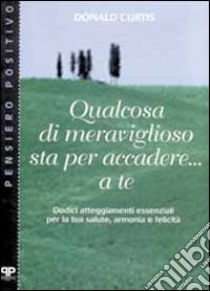 Qualcosa di meraviglioso sta per accadere... A te. Dodici atteggiamenti essenziali per la tua salute, armonia e felicità libro di Curtis Donald