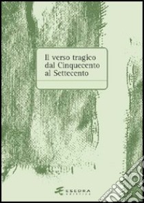 Il verso tragico dal Cinquecento al Settecento. Atti del Convegno di studi (Verona, 14-15 maggio 2003) libro