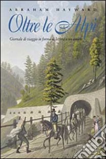 Oltre le Alpi. Giornale di viaggio in forma di lettera a un amico. Testo inglese a fronte libro di Hayward Abraham