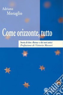 Come orizzonte, tutto. Storia di «don Berna» e dei suoi amici libro di Moraglio Adriano