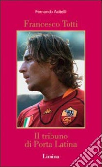 Francesco Totti. Il tribuno di Porta Latina libro di Acitelli Fernando