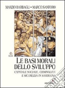Le basi morali dello sviluppo. Capitale sociale, criminalità e sicurezza in Sardegna libro di Barbagli Marzio; Santoro Marco