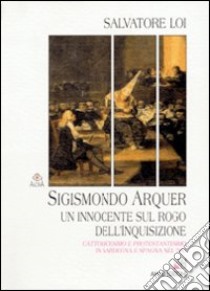 Sigismondo Arquer. Un innocente sul rogo dell'inquisizione. Cattolicesimo e protestantesimo in Sardegna e Spagna nel '500 libro di Loi Salvatore