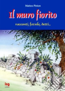 Il Muro fiorito. Racconti, favole, detti libro di Pinton Matteo