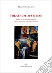 Theatrum Justitiae. Atti di un'accademia giuridica nella Napoli del tardo Settecento libro di Del Bagno Ileana