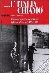 L'Italia chiamò. Resistenza politica e militare italiana a Trieste 1943-1947 libro di Spazzali Roberto