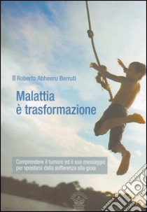 Malattia è trasformazione. Comprendere il tumore e il suo messaggio per spostarsi dalla sofferenza alla gioia libro di Berruti Roberto Abheeru; Da Re D. (cur.); Belloli D. (cur.)