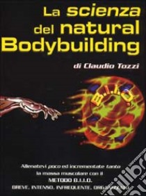 La scienza del natural bodybuilding. Come allenarsi (poco) ed incrementare (tanto) con il metodo BIIO (breve, intenso, infrequente, organizzato) libro di Tozzi Claudio