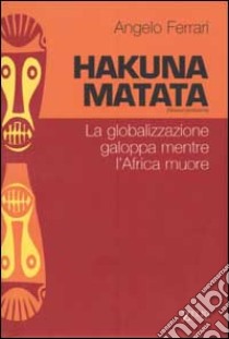 Hakuna matata. La globalizzazione galoppa mentre l'Africa muore libro di Ferrari Angelo