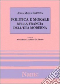 Politica e morale nella Francia dell'età moderna libro di Battista Anna M.