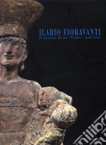 Ilario Fioravanti. Il destino di un «uomo» nell'arte. Ediz. illustrata libro di Paolucci M. (cur.); Zattini M. (cur.)