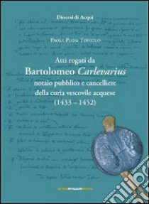 Atti rogati da Bartolomeo Carlevarius, notaio pubblico e cancelliere della Curia vescovile acquese (1403-1452) libro di Piana Toniolo Paola