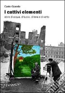 I cattivi elementi. Storie di acqua, di aria, di fuoco e di terra libro di Grande Carlo