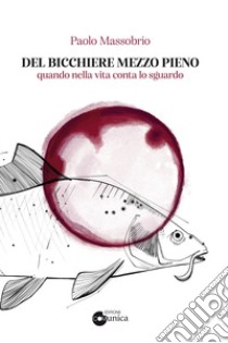 Del bicchiere mezzo pieno. Quando nella vita conta lo sguardo libro di Massobrio Paolo