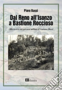 Dal Reno all'Isonzo a Bastione Roccioso. Alla ricerca dei percorsi militari di Gaetano Bassi libro di Bassi Piero