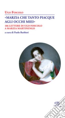 «Marzia che tanto piacque agli occhi miei». 106 lettere di Ugo Foscolo a Marzia Martinengo libro di Foscolo Ugo; Barbieri P. (cur.)