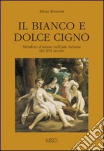 Il bianco e dolce cigno. Metafore d'amore nell'arte italiana del XVI secolo libro di Rossoni Elena