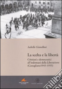 La scelta e la libertà. Cristiani e democratici all'indomani della liberazione (Conegliano 1945-1955) libro di Gianelloni Isabella