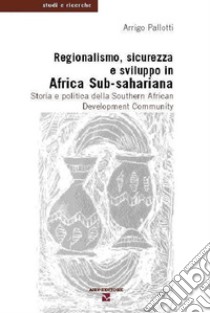 Regionalismo, sicurezza e sviluppo in Africa sub-sahariana. Storia e politica della Southern African Development Community libro di Pallotti Arrigo