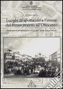 Luoghi di spettacolo a Firenze dal Rinascimento all'Ottocento. Itinerario di divertimento e festa fra teatri e spazi urbani libro di Artusi Luciano