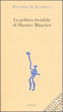 La politica invisibile di Maurice Blanchot. Con un'antologia dei suoi testi degli anni Trenta libro di De Benedetti Riccardo