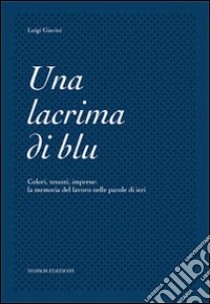 Una lacrima di blu. Colori, tessuti, imprese. La memoria del lavoro nelle parole di ieri libro di Giavini Luigi