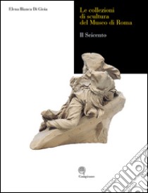 Le collezioni di scultura del museo di Roma. Il seicento. Ediz. illustrata libro di Di Gioia Elena B.