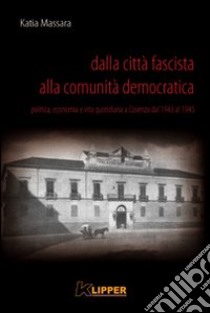 Dalla città fascista alla comunità democratica. Politica, economia e vita quotidiana a Cosenza dal 1943 al 1945 libro di Massara Katia