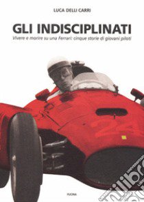 Gli indisciplinati. Vivere e morire su una Ferrari: cinque storie di giovani piloti. Nuova ediz. libro di Delli Carri Luca