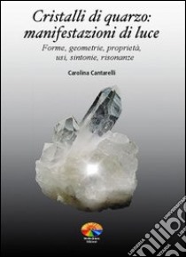 Cristalli di quarzo: manifestazioni di luce. Forme, geometrie, proprietà, usi, sintonie, risonanze libro di Cantarelli Carolina