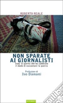 Non sparate ai giornalisti. Iraq: la guerra che ha cambiato il modo di raccontare la guerra libro di Reale Roberto