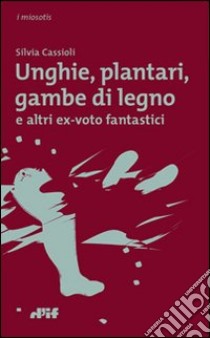 Unghie, plantari, gambe di legno. E altri ex voto fantastici libro di Cassioli Silvia