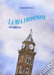 La mia Frosinone. ...ma è anche la tua libro di Fontana Paolo