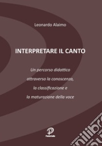 Interpretare il canto. Un percorso didattico attraverso la conoscenza, la classificazione e la maturazione della voce libro di Alaimo Leonardo