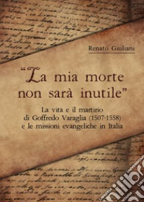 La mia morte non sarà inutile. La vita e il martirio di Goffredo Varaglia (1507-1558) e le missioni evangeliche in Italia libro di Giuliani Renato; Borsini A. (cur.)