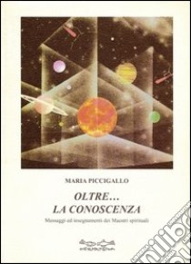 Oltre la conoscenza. Messaggi ed insegnamenti dei maestri spirituali libro di Piccigallo Maria