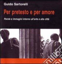 Per pretesto e per amore. Parole e immagini intorno all'arte e alla città libro di Sartorelli Guido