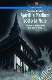 Spiriti e medium sotto la mole. Visioni e scenziati tra 800 e 900 libro di Centini Massimo