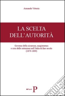 La scelta dell'autorità. Governo della sicurezza, magistratura e crisi delle istituzioni nell'Italia di fine secolo (1879-1899) libro di Vittoria Armando