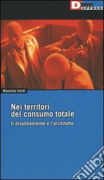 Nei territori del consumo totale. Il disobbediente e l'architetto libro di Ilardi Massimo